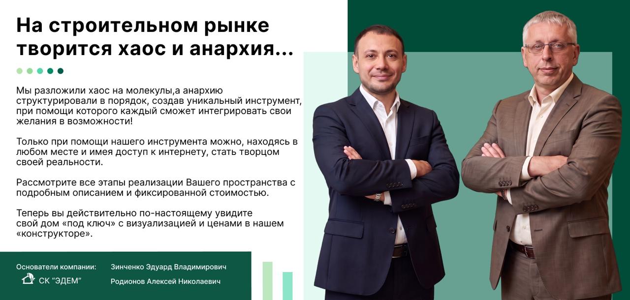 На строительном рынке творится хаос и анархия… Мы разложили хаос на молекулы, а анархию структурировали в порядок, создав уникальный инструмент — «конструктор» дома под ключ с визуализацией и ценами. Основатели компании СК «Эдем»: Зинченко Эдуард Владимирович, Родионов Алексей Николаевич